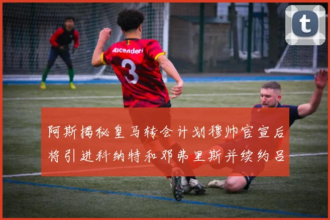 阿斯揭秘皇马转会计划穆帅官宣后将引进科纳特和邓弗里斯并续约吕迪格