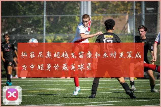 热菲尼奥超越克雷桑和米特里策成为中超身价最高球员