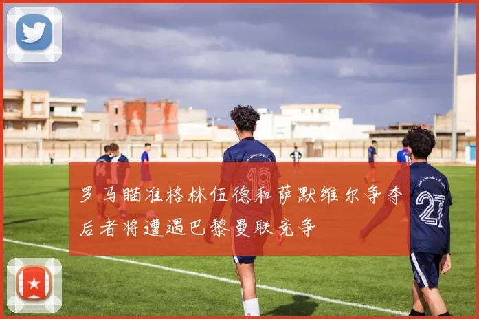 罗马瞄准格林伍德和萨默维尔争夺后者将遭遇巴黎曼联竞争