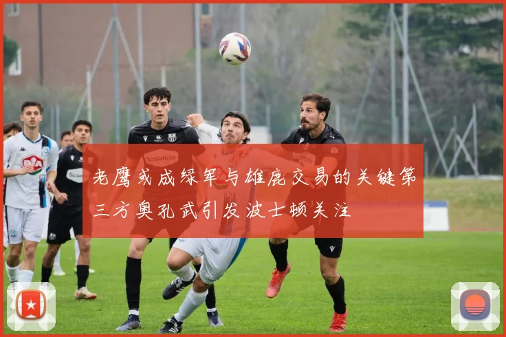 老鹰或成绿军与雄鹿交易的关键第三方奥孔武引发波士顿关注