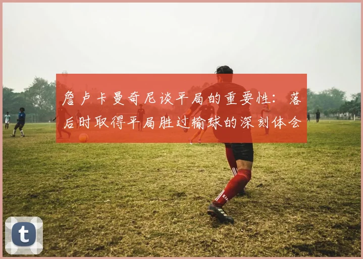 詹卢卡曼奇尼谈平局的重要性：落后时取得平局胜过输球的深刻体会