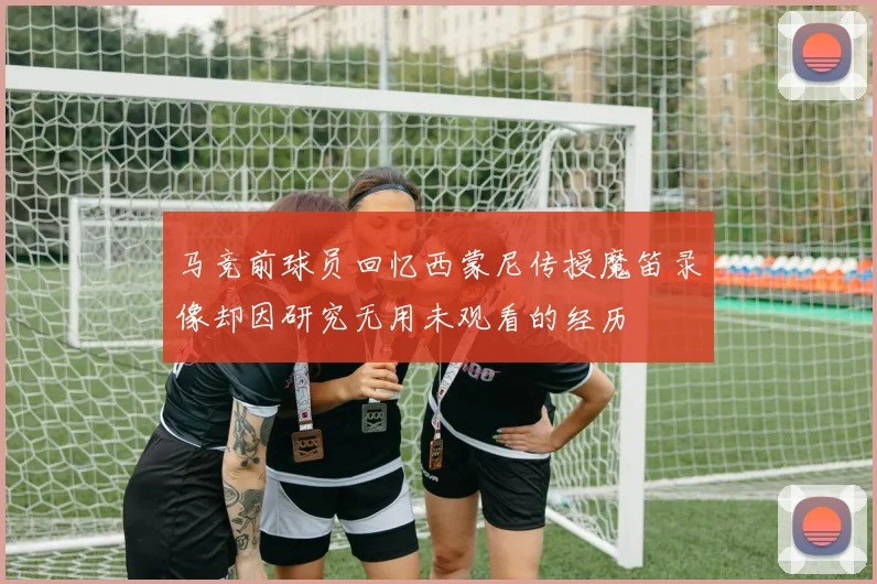 马竞前球员回忆西蒙尼传授魔笛录像却因研究无用未观看的经历