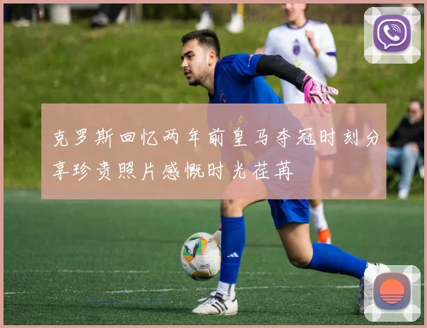 克罗斯回忆两年前皇马夺冠时刻分享珍贵照片感慨时光荏苒