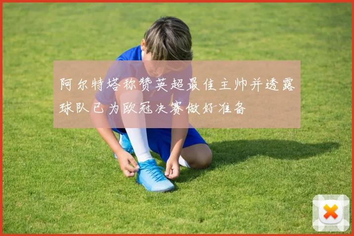 阿尔特塔称赞英超最佳主帅并透露球队已为欧冠决赛做好准备