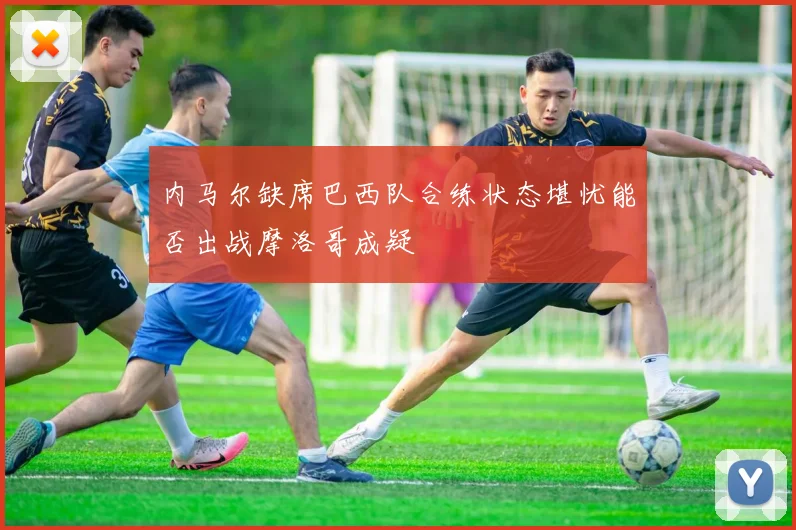内马尔缺席巴西队合练状态堪忧能否出战摩洛哥成疑