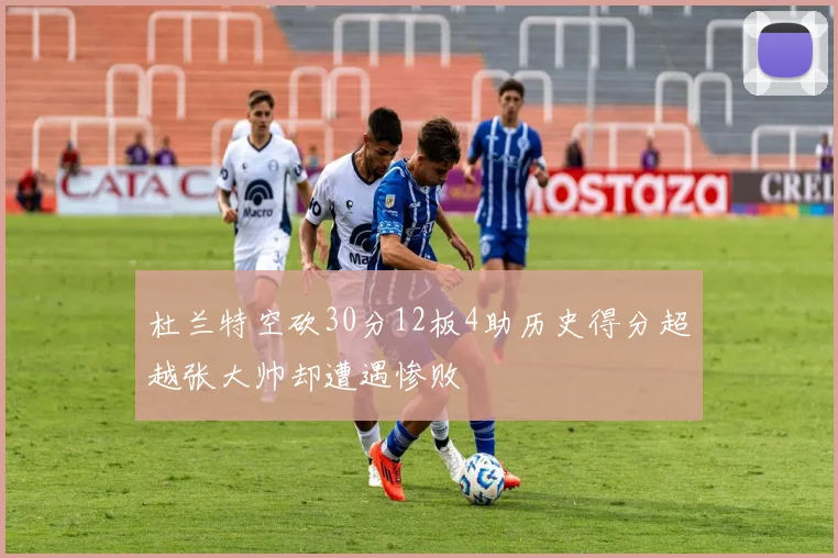 杜兰特空砍30分12板4助历史得分超越张大帅却遭遇惨败