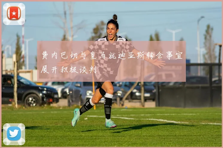 费内巴切与皇马就迪亚斯转会事宜展开积极谈判