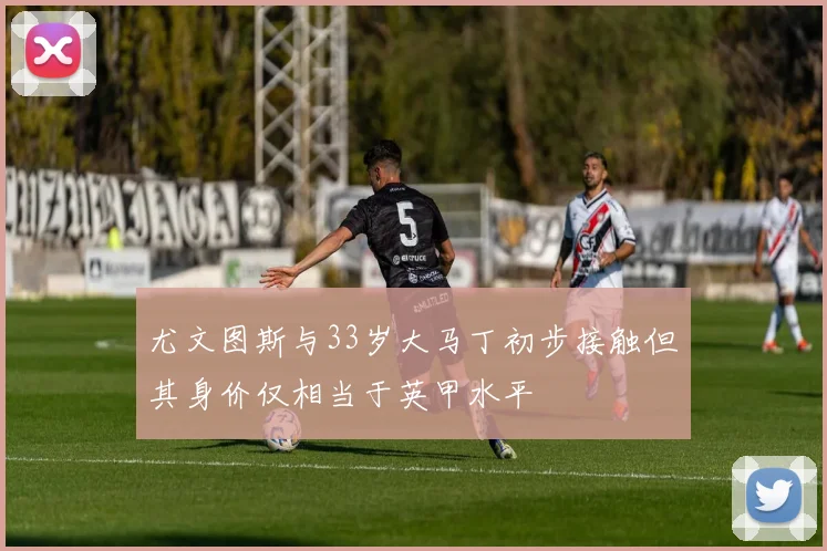尤文图斯与33岁大马丁初步接触但其身价仅相当于英甲水平
