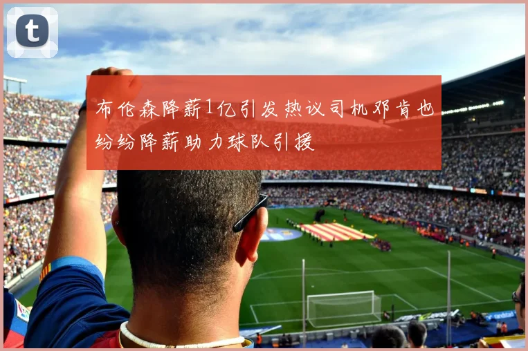 布伦森降薪1亿引发热议司机邓肯也纷纷降薪助力球队引援