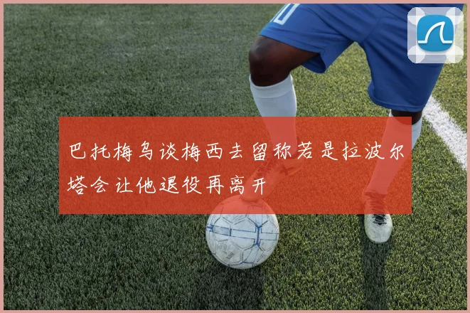 巴托梅乌谈梅西去留称若是拉波尔塔会让他退役再离开