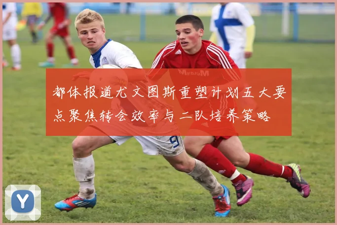 都体报道尤文图斯重塑计划五大要点聚焦转会效率与二队培养策略