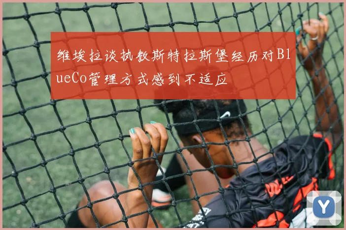 维埃拉谈执教斯特拉斯堡经历对BlueCo管理方式感到不适应