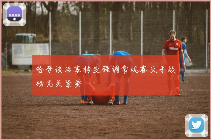 哈登谈活塞转变强调常规赛交手战绩无关紧要