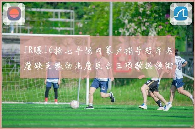 JR曝16抢七半场内幕卢指导怒斥老詹缺乏狠劲老詹反击三项数据领衔全场