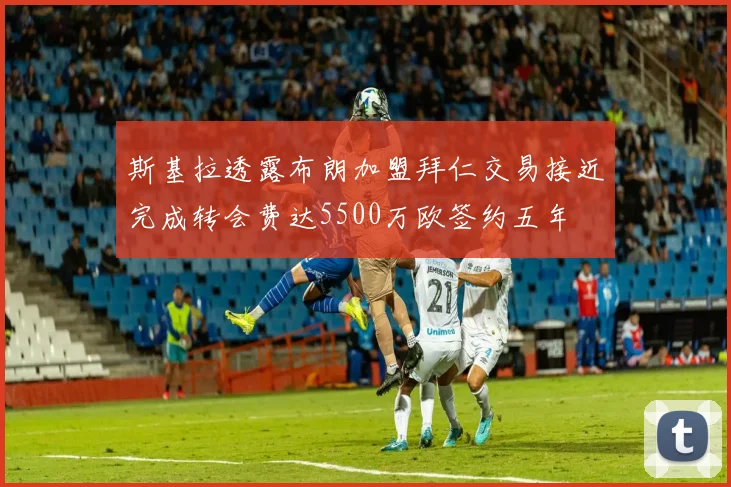 斯基拉透露布朗加盟拜仁交易接近完成转会费达5500万欧签约五年