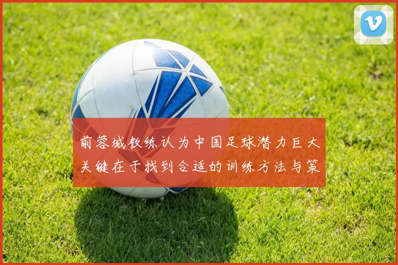 前蓉城教练认为中国足球潜力巨大关键在于找到合适的训练方法与策略