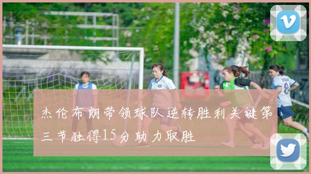 杰伦布朗带领球队逆转胜利关键第三节独得15分助力取胜