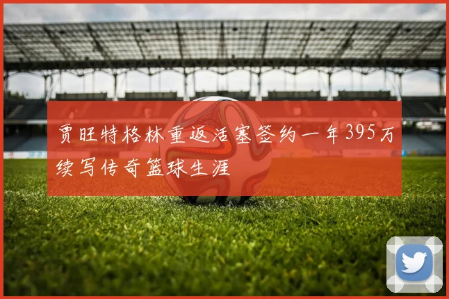 贾旺特格林重返活塞签约一年395万续写传奇篮球生涯