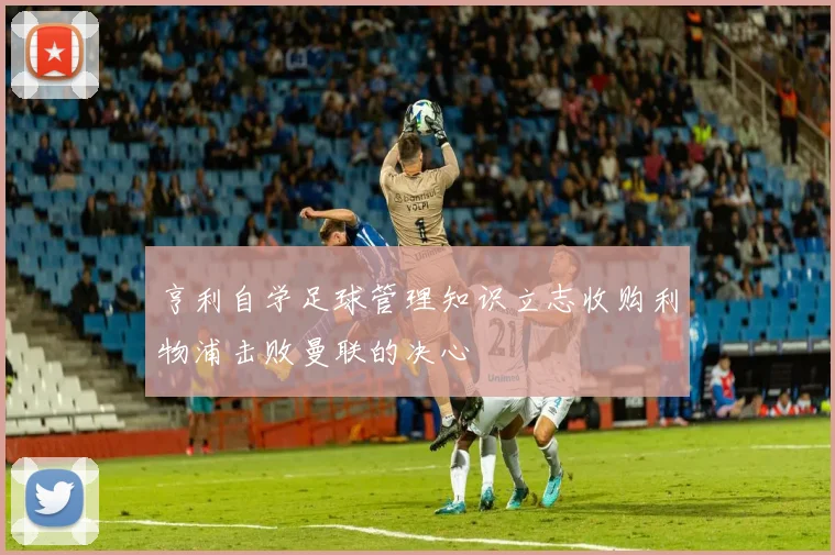 亨利自学足球管理知识立志收购利物浦击败曼联的决心